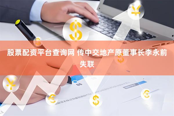 股票配资平台查询网 传中交地产原董事长李永前失联