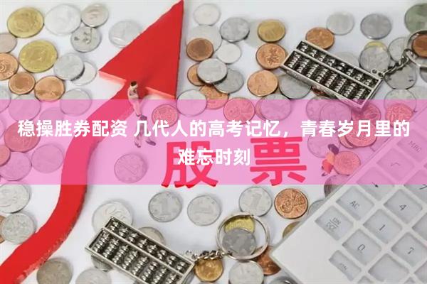 稳操胜券配资 几代人的高考记忆，青春岁月里的难忘时刻