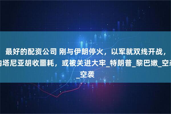 最好的配资公司 刚与伊朗停火，以军就双线开战，内塔尼亚胡收噩耗，或被关进大牢_特朗普_黎巴嫩_空袭