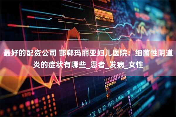 最好的配资公司 邯郸玛丽亚妇儿医院：细菌性阴道炎的症状有哪些_患者_发病_女性
