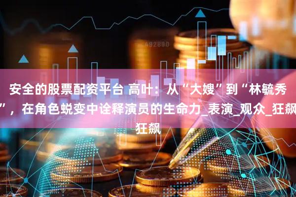 安全的股票配资平台 高叶：从“大嫂”到“林毓秀”，在角色蜕变中诠释演员的生命力_表演_观众_狂飙