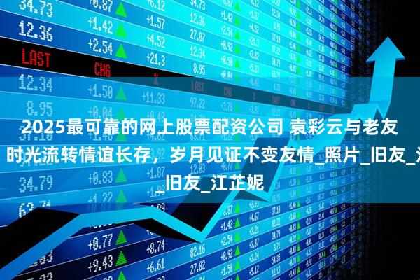 2025最可靠的网上股票配资公司 袁彩云与老友欢聚，时光流转情谊长存，岁月见证不变友情_照片_旧友_江芷妮