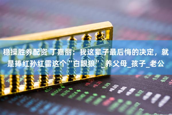 稳操胜券配资 丁嘉丽：我这辈子最后悔的决定，就是捧红孙红雷这个“白眼狼”_养父母_孩子_老公