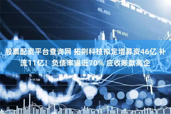 股票配资平台查询网 拓荆科技拟定增募资46亿 补流11亿！负债率逼近70% 应收账款高企