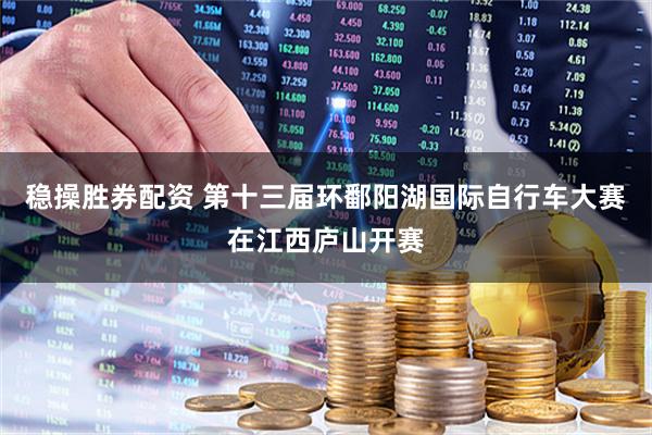 稳操胜券配资 第十三届环鄱阳湖国际自行车大赛在江西庐山开赛