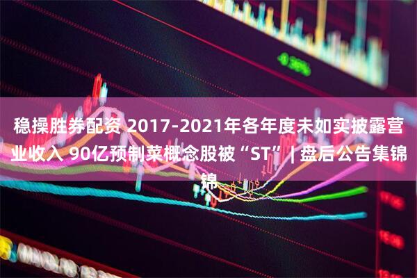 稳操胜券配资 2017-2021年各年度未如实披露营业收入 90亿预制菜概念股被“ST” | 盘后公告集锦