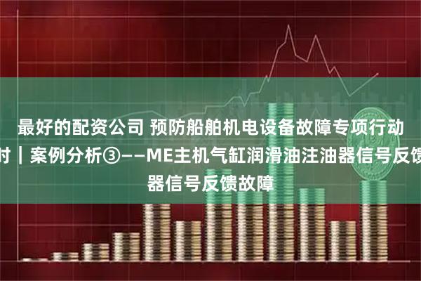 最好的配资公司 预防船舶机电设备故障专项行动进行时｜案例分析③——ME主机气缸润滑油注油器信号反馈故障