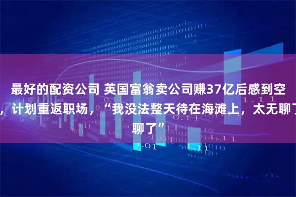 最好的配资公司 英国富翁卖公司赚37亿后感到空虚，计划重返职场，“我没法整天待在海滩上，太无聊了”