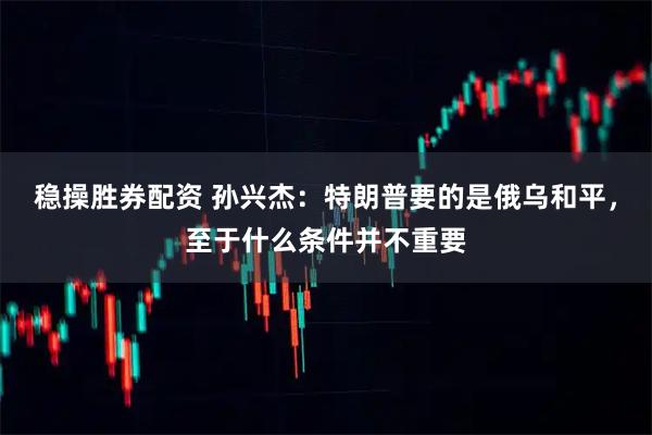 稳操胜券配资 孙兴杰：特朗普要的是俄乌和平，至于什么条件并不重要