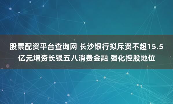 股票配资平台查询网 长沙银行拟斥资不超15.5亿元增资长银五八消费金融 强化控股地位