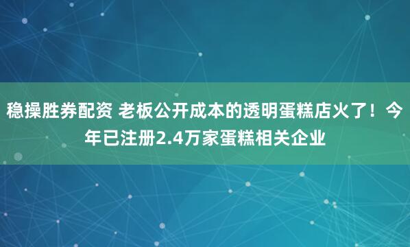 稳操胜券配资 老板公开成本的透明蛋糕店火了！今年已注册2.4万家蛋糕相关企业