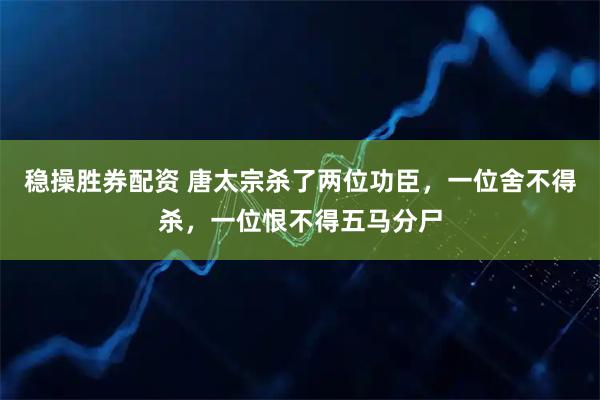 稳操胜券配资 唐太宗杀了两位功臣，一位舍不得杀，一位恨不得五马分尸