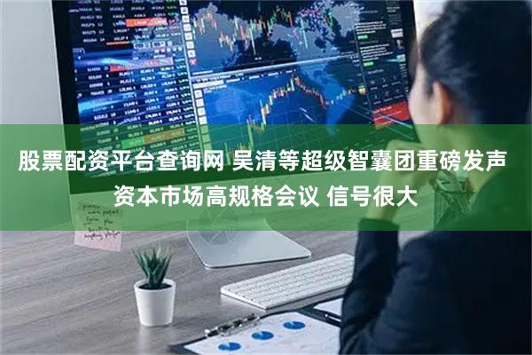 股票配资平台查询网 吴清等超级智囊团重磅发声 资本市场高规格会议 信号很大