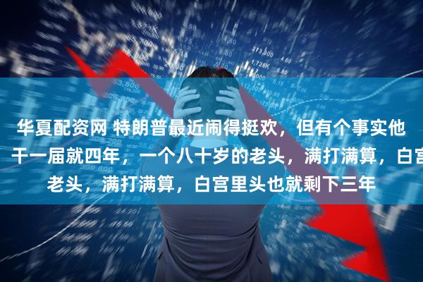 华夏配资网 特朗普最近闹得挺欢，但有个事实他躲不掉：美国总统，干一届就四年，一个八十岁的老头，满打满算，白宫里头也就剩下三年