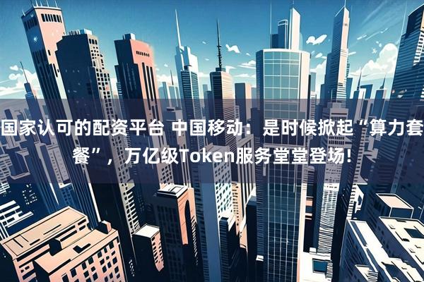 国家认可的配资平台 中国移动：是时候掀起“算力套餐”，万亿级Token服务堂堂登场!