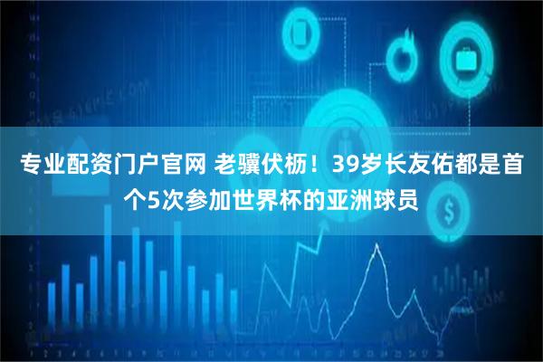 专业配资门户官网 老骥伏枥！39岁长友佑都是首个5次参加世界杯的亚洲球员