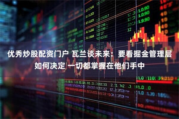 优秀炒股配资门户 瓦兰谈未来：要看掘金管理层如何决定 一切都掌握在他们手中