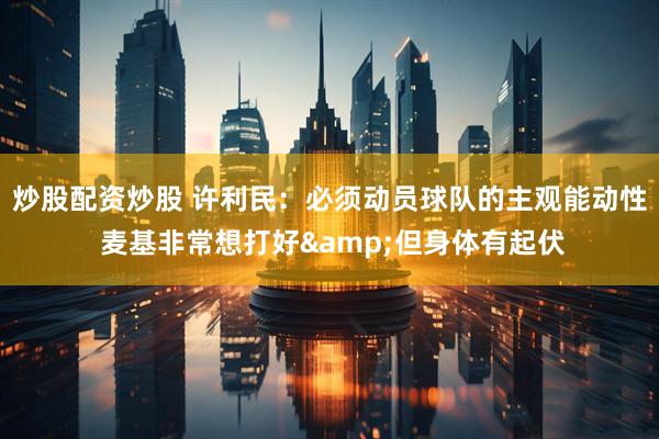 炒股配资炒股 许利民：必须动员球队的主观能动性 麦基非常想打好&但身体有起伏
