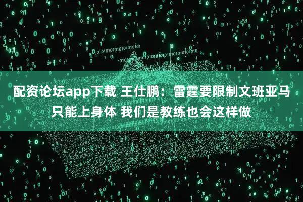 配资论坛app下载 王仕鹏：雷霆要限制文班亚马只能上身体 我们是教练也会这样做
