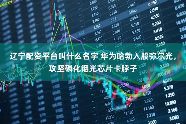辽宁配资平台叫什么名字 华为哈勃入股弥尔光，攻坚磷化铟光芯片卡脖子