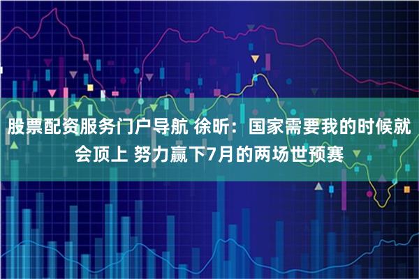 股票配资服务门户导航 徐昕：国家需要我的时候就会顶上 努力赢下7月的两场世预赛