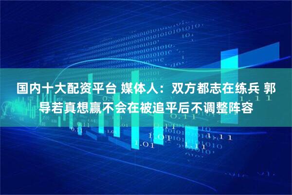 国内十大配资平台 媒体人：双方都志在练兵 郭导若真想赢不会在被追平后不调整阵容