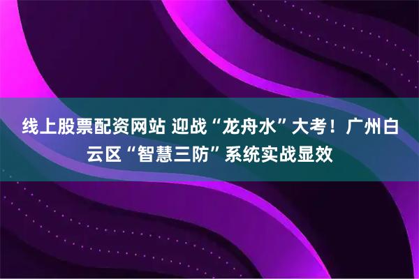 线上股票配资网站 迎战“龙舟水”大考！广州白云区“智慧三防”系统实战显效